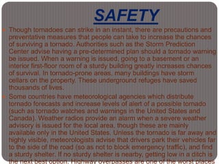 SAFETY
 Though tornadoes can strike in an instant, there are precautions and
preventative measures that people can take to increase the chances
of surviving a tornado. Authorities such as the Storm Prediction
Center advise having a pre-determined plan should a tornado warning
be issued. When a warning is issued, going to a basement or an
interior first-floor room of a sturdy building greatly increases chances
of survival. In tornado-prone areas, many buildings have storm
cellars on the property. These underground refuges have saved
thousands of lives.
 Some countries have meteorological agencies which distribute
tornado forecasts and increase levels of alert of a possible tornado
(such as tornado watches and warnings in the United States and
Canada). Weather radios provide an alarm when a severe weather
advisory is issued for the local area, though these are mainly
available only in the United States. Unless the tornado is far away and
highly visible, meteorologists advise that drivers park their vehicles far
to the side of the road (so as not to block emergency traffic), and find
a sturdy shelter. If no sturdy shelter is nearby, getting low in a ditch is
the next best option. Highway overpasses are one of the worst places
 