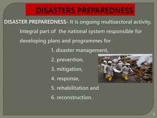 DISASTER PREPAREDNESS- It is ongoing multisectoral activity.
Integral part of the national system responsible for
developing plans and programmes for
1. disaster management,
2. prevention,
3. mitigation,
4. response,
5. rehabilitation and
6. reconstruction.
9
 