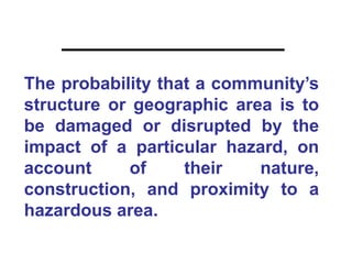 The probability that a community’s
structure or geographic area is to
be damaged or disrupted by the
impact of a particular hazard, on
account     of     their   nature,
construction, and proximity to a
hazardous area.
 