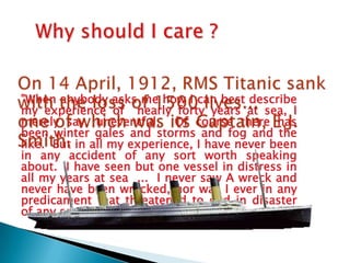 "When anybody asks me how I can best describe
my experience of nearly forty years at sea, I
merely say, uneventful. Of course there has
been winter gales and storms and fog and the
like. But in all my experience, I have never been
in any accident of any sort worth speaking
about. I have seen but one vessel in distress in
all my years at sea ... I never saw A wreck and
never have been wrecked, nor was I ever in any
predicament that threatened to end in disaster
of any sort.”
 