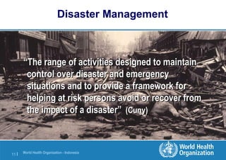 World Health Organization - Indonesia
11 |
Disaster Management
““The range of activities designed to maintainThe range of activities designed to maintain
control over disaster and emergencycontrol over disaster and emergency
situations and to provide a framework forsituations and to provide a framework for
helping at risk persons avoid or recover fromhelping at risk persons avoid or recover from
the impact of a disaster”the impact of a disaster” (Cuny)(Cuny)
 