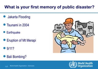 World Health Organization - Indonesia
14 |
What is your first memory of public disaster?
 Jakarta Flooding
Tsunami in 2004
Earthquake
Eruption of Mt Merapi
9/11?
Bali Bombing?
 