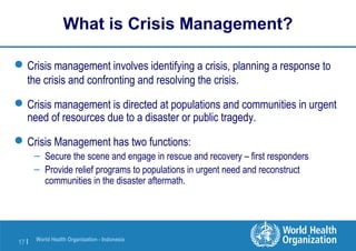 World Health Organization - Indonesia
17 |
What is Crisis Management?
Crisis management involves identifying a crisis, planning a response to
the crisis and confronting and resolving the crisis.
Crisis management is directed at populations and communities in urgent
need of resources due to a disaster or public tragedy.
Crisis Management has two functions:
– Secure the scene and engage in rescue and recovery – first responders
– Provide relief programs to populations in urgent need and reconstruct
communities in the disaster aftermath.
 