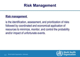 World Health Organization - Indonesia
18 |
Risk Management
Risk management
is the identification, assessment, and prioritization of risks
followed by coordinated and economical application of
resources to minimize, monitor, and control the probability
and/or impact of unfortunate events.
 