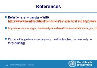 World Health Organization - Indonesia
20 |
References
Definitions: emergencies – WHO
http://www.who.int/hac/about/definitions/en/index.html and http://www.
http://ec.europa.eu/agriculture/analysis/external/insurance/definitions_en.pdf
Pictures: Google Image (pictures are used for teaching purpose only not
for publishing)
 