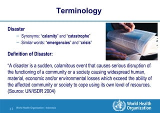 World Health Organization - Indonesia
8 |
Terminology
Disaster
– Synonyms: “calamity” and “catastrophe”
– Similar words: “emergencies” and “crisis”
Definition of Disaster:
“A disaster is a sudden, calamitous event that causes serious disruption of
the functioning of a community or a society causing widespread human,
material, economic and/or environmental losses which exceed the ability of
the affected community or society to cope using its own level of resources.
(Source: UN/ISDR 2004)
 