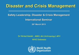 World Health Organization - Indonesia
1 |
Disaster and Crisis ManagementDisaster and Crisis Management
Safety Leadership, Disaster & Crisis ManagementSafety Leadership, Disaster & Crisis Management
International SeminarInternational Seminar
2626thth
March 2013March 2013
Dr Nirmal Kandel , MBBS, MA (Anthropology), MPH
WHO Indonesia
 