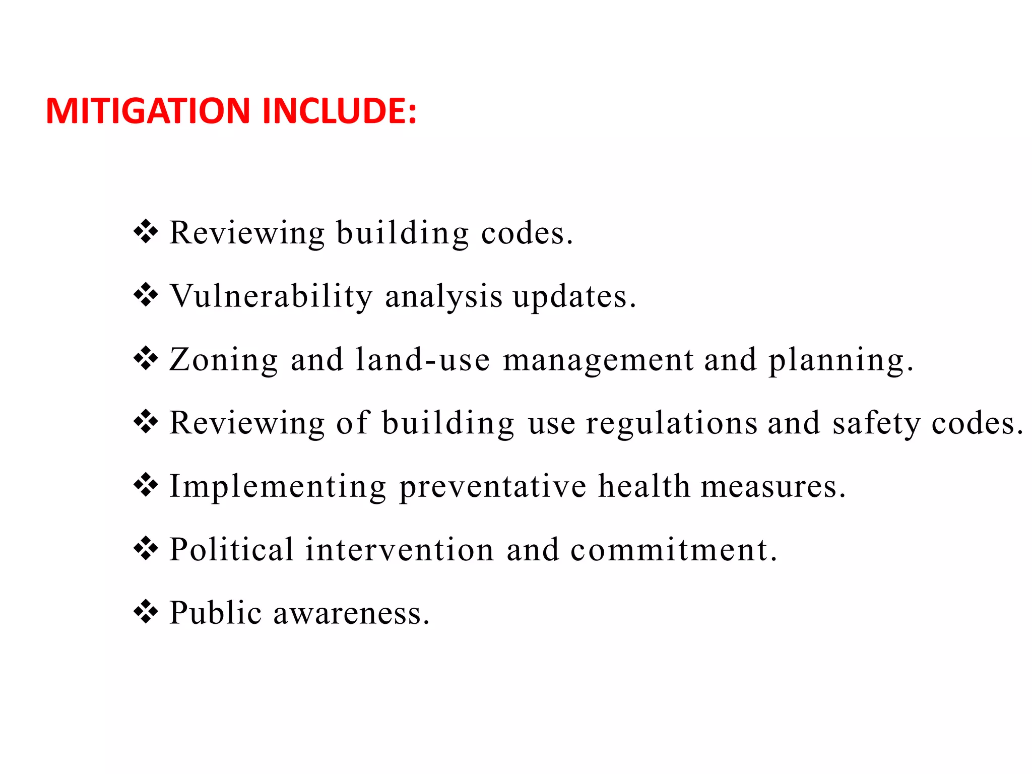  Reviewing building codes.
 Vulnerability analysis updates.
 Zoning and land-use management and planning.
 Reviewing of building use regulations and safety codes.
 Implementing preventative health measures.
 Political intervention and commitment.
 Public awareness.
MITIGATION INCLUDE:
 