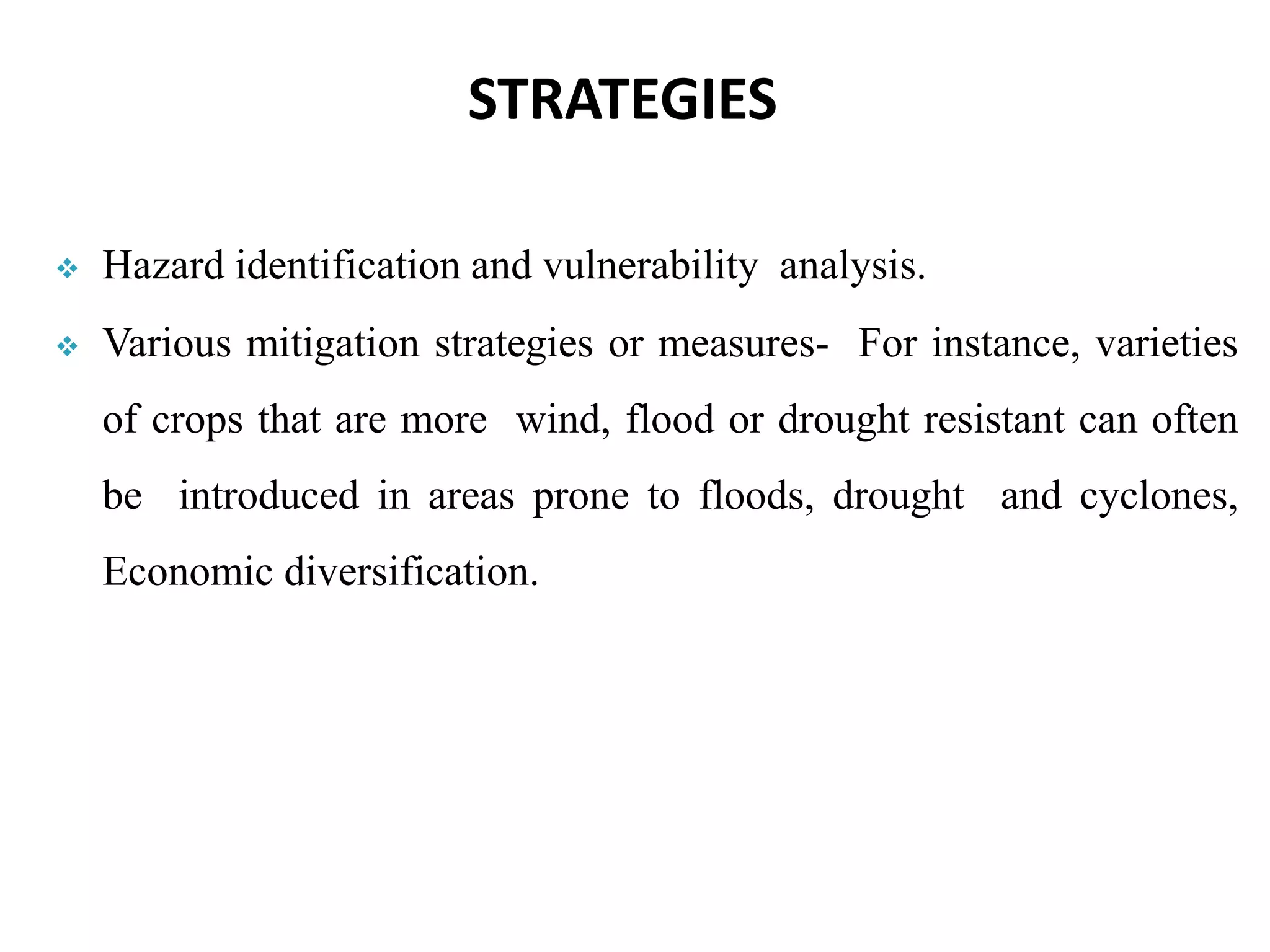  Hazard identification and vulnerability analysis.
 Various mitigation strategies or measures- For instance, varieties
of crops that are more wind, flood or drought resistant can often
be introduced in areas prone to floods, drought and cyclones,
Economic diversification.
STRATEGIES
 