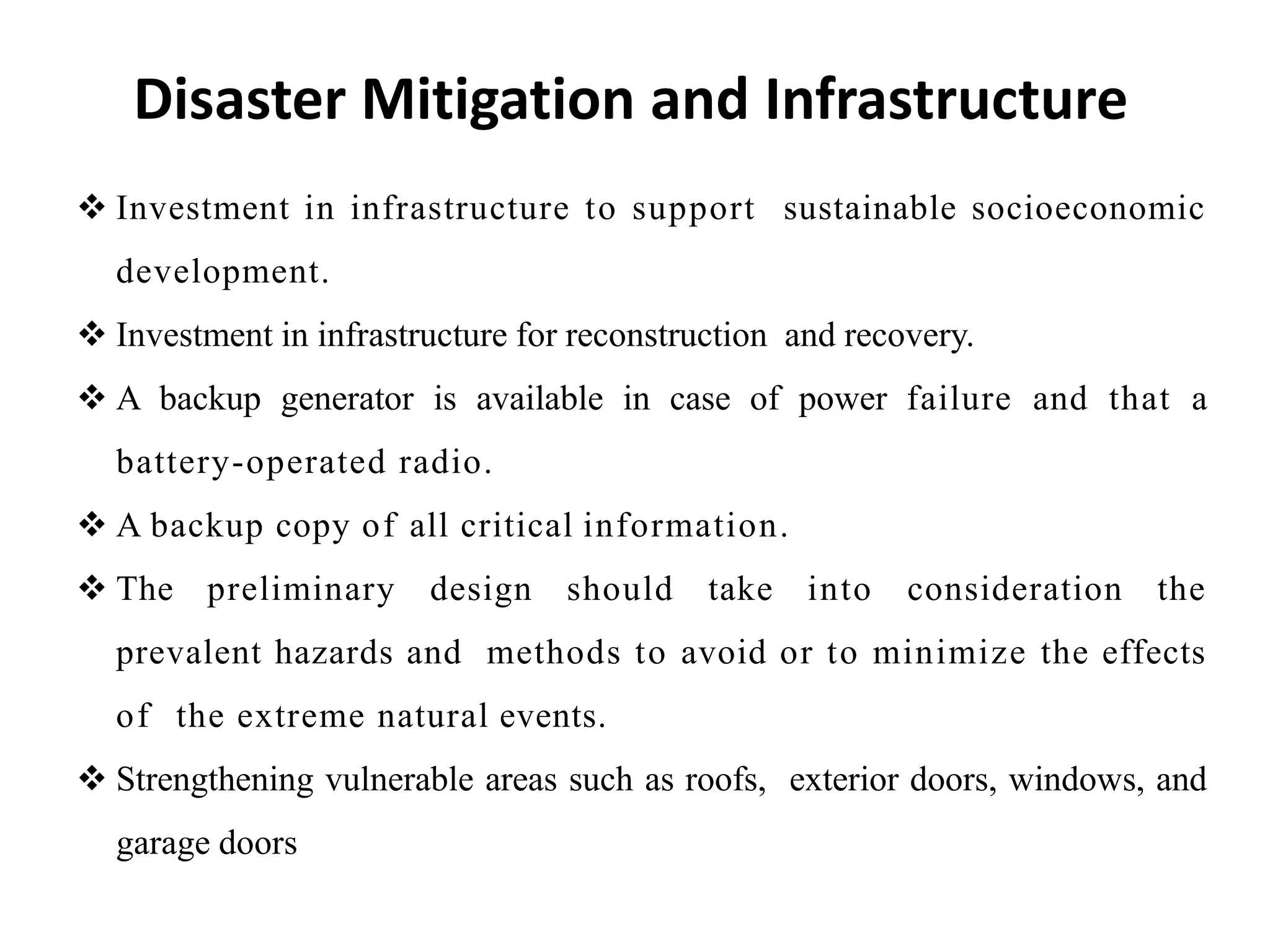Disaster Mitigation and Infrastructure
 Investment in infrastructure to support sustainable socioeconomic
development.
 Investment in infrastructure for reconstruction and recovery.
 A backup generator is available in case of power failure and that a
battery-operated radio.
 A backup copy of all critical information.
 The preliminary design should take into consideration the
prevalent hazards and methods to avoid or to minimize the effects
of the extreme natural events.
 Strengthening vulnerable areas such as roofs, exterior doors, windows, and
garage doors
 