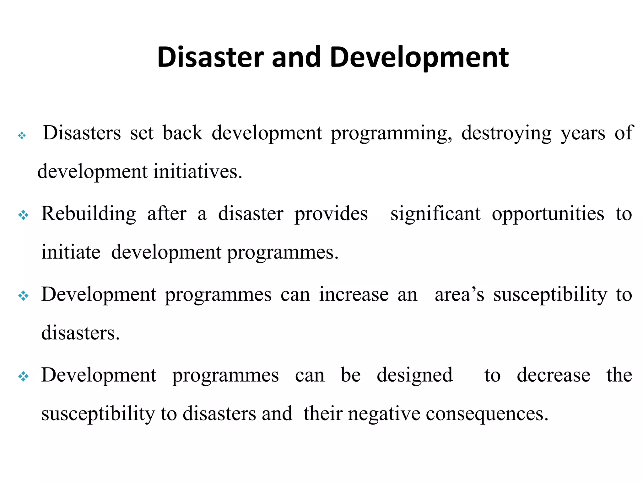  Disasters set back development programming, destroying years of
development initiatives.
 Rebuilding after a disaster provides significant opportunities to
initiate development programmes.
 Development programmes can increase an area’s susceptibility to
disasters.
 Development programmes can be designed to decrease the
susceptibility to disasters and their negative consequences.
Disaster and Development
 
