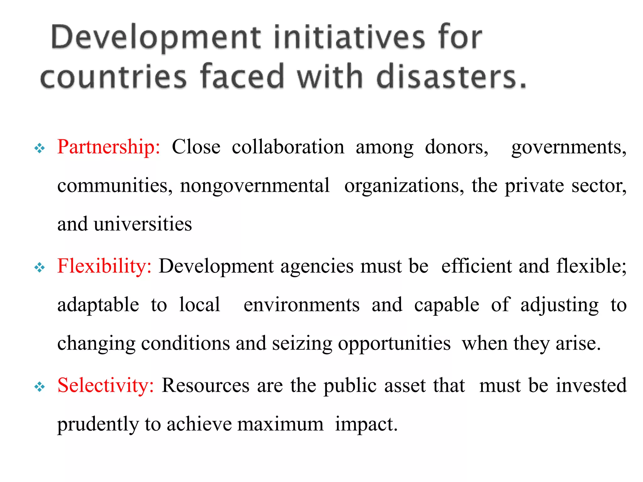  Partnership: Close collaboration among donors, governments,
communities, nongovernmental organizations, the private sector,
and universities
 Flexibility: Development agencies must be efficient and flexible;
adaptable to local environments and capable of adjusting to
changing conditions and seizing opportunities when they arise.
 Selectivity: Resources are the public asset that must be invested
prudently to achieve maximum impact.
 