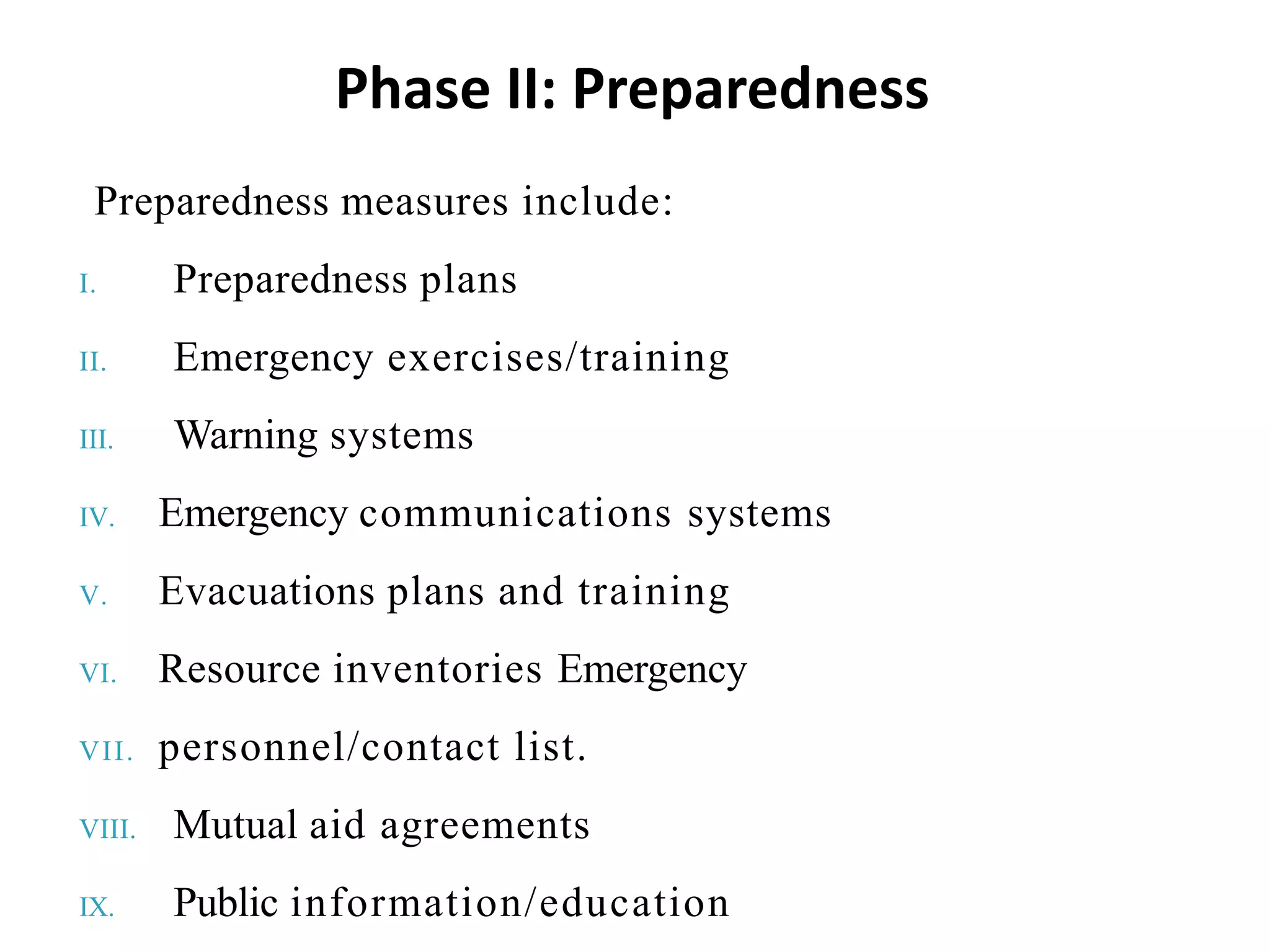 Preparedness measures include:
I. Preparedness plans
II. Emergency exercises/training
III. Warning systems
IV. Emergency communications systems
V. Evacuations plans and training
VI. Resource inventories Emergency
VII. personnel/contact list.
VIII. Mutual aid agreements
IX. Public information/education
Phase II: Preparedness
 