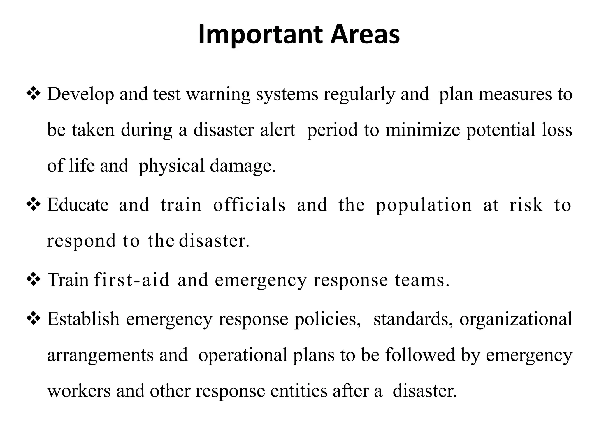  Develop and test warning systems regularly and plan measures to
be taken during a disaster alert period to minimize potential loss
of life and physical damage.
 Educate and train officials and the population at risk to
respond to the disaster.
 Train first-aid and emergency response teams.
 Establish emergency response policies, standards, organizational
arrangements and operational plans to be followed by emergency
workers and other response entities after a disaster.
Important Areas
 