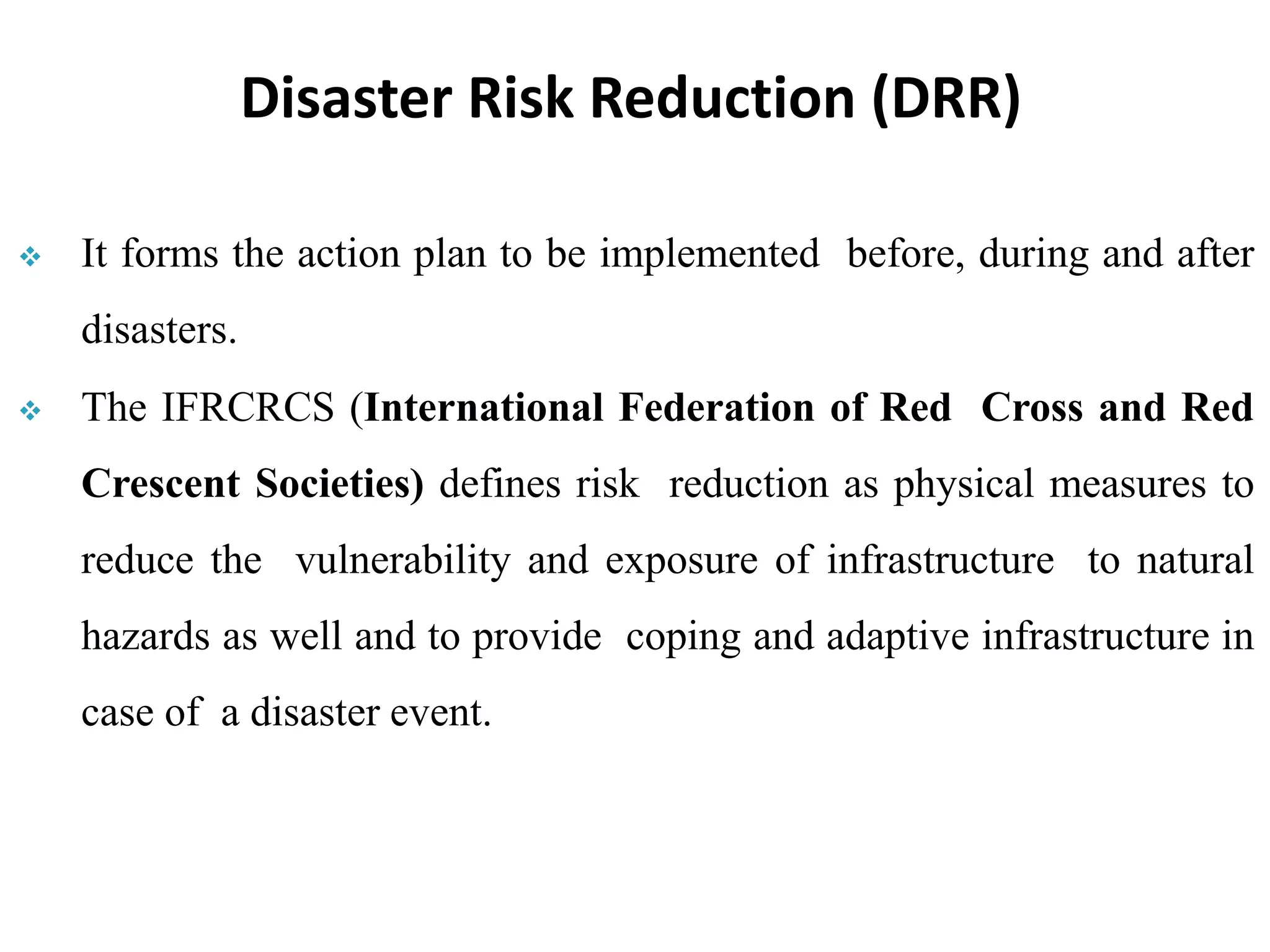  It forms the action plan to be implemented before, during and after
disasters.
 The IFRCRCS (International Federation of Red Cross and Red
Crescent Societies) defines risk reduction as physical measures to
reduce the vulnerability and exposure of infrastructure to natural
hazards as well and to provide coping and adaptive infrastructure in
case of a disaster event.
Disaster Risk Reduction (DRR)
 