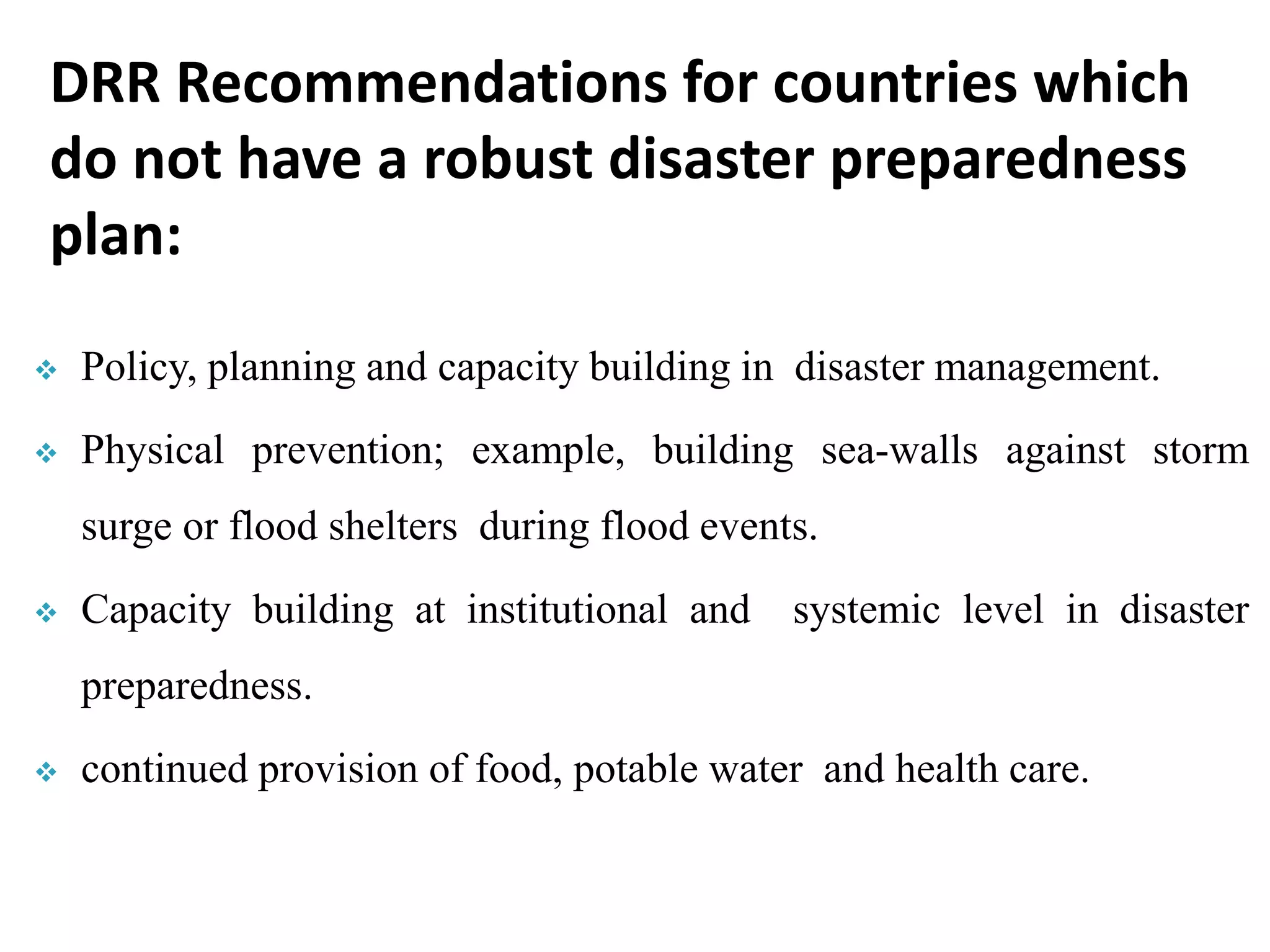 Policy, planning and capacity building in disaster management.
 Physical prevention; example, building sea-walls against storm
surge or flood shelters during flood events.
 Capacity building at institutional and systemic level in disaster
preparedness.
 continued provision of food, potable water and health care.
DRR Recommendations for countries which
do not have a robust disaster preparedness
plan:
 
