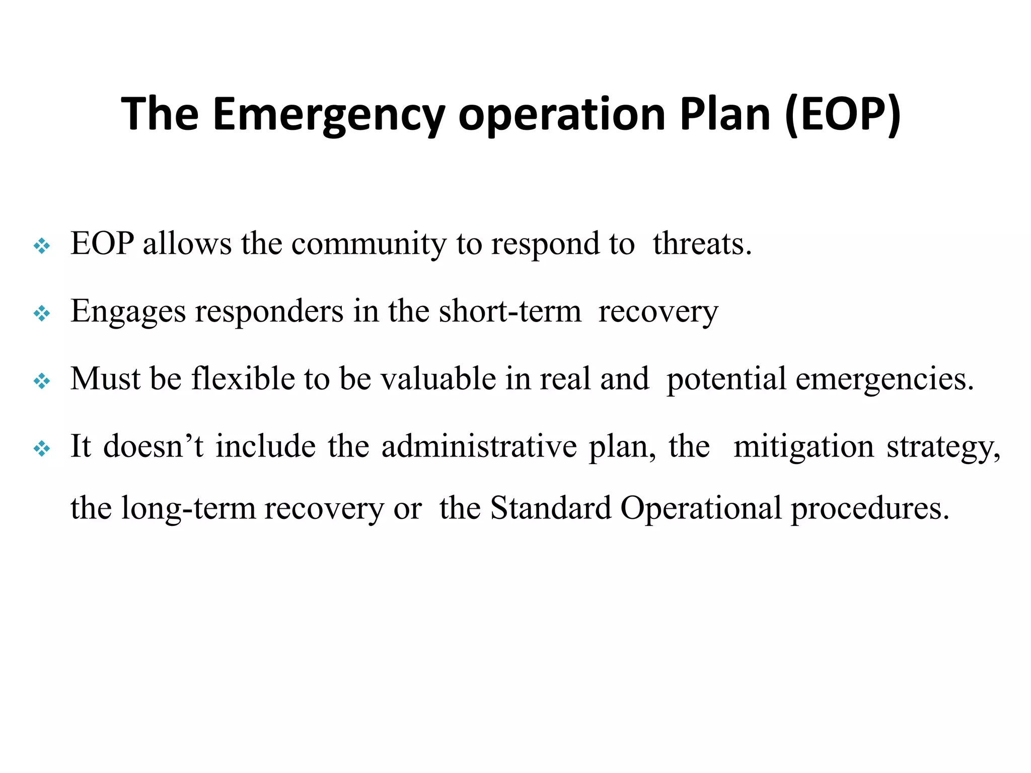  EOP allows the community to respond to threats.
 Engages responders in the short-term recovery
 Must be flexible to be valuable in real and potential emergencies.
 It doesn’t include the administrative plan, the mitigation strategy,
the long-term recovery or the Standard Operational procedures.
The Emergency operation Plan (EOP)
 