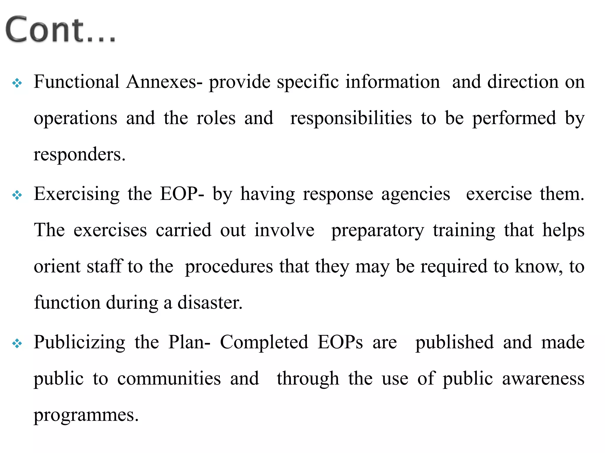  Functional Annexes- provide specific information and direction on
operations and the roles and responsibilities to be performed by
responders.
 Exercising the EOP- by having response agencies exercise them.
The exercises carried out involve preparatory training that helps
orient staff to the procedures that they may be required to know, to
function during a disaster.
 Publicizing the Plan- Completed EOPs are published and made
public to communities and through the use of public awareness
programmes.
 