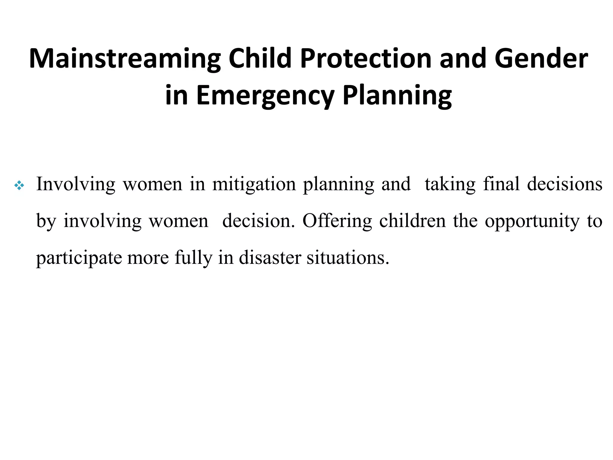  Involving women in mitigation planning and taking final decisions
by involving women decision. Offering children the opportunity to
participate more fully in disaster situations.
Mainstreaming Child Protection and Gender
in Emergency Planning
 