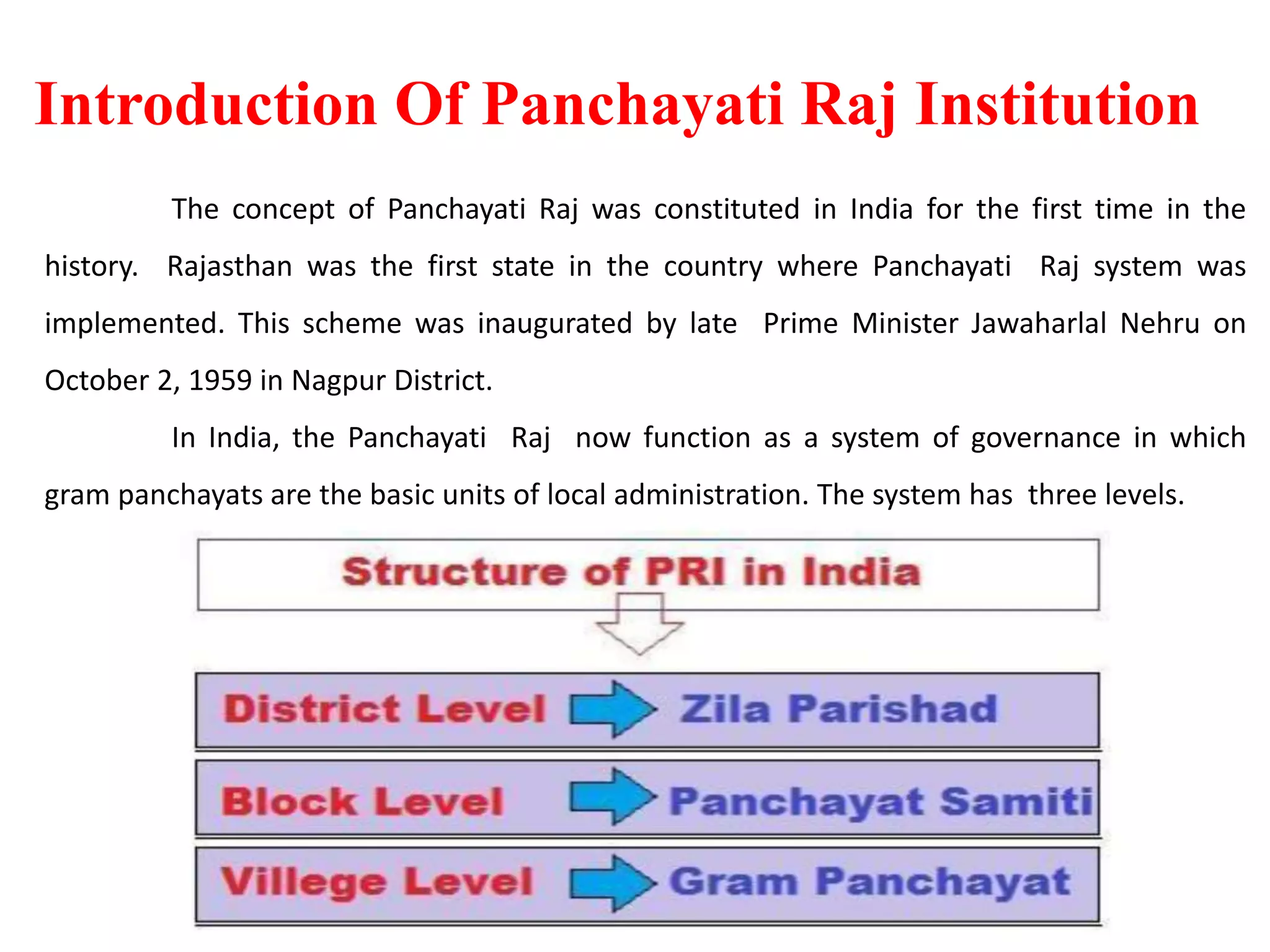 Introduction Of Panchayati Raj Institution
The concept of Panchayati Raj was constituted in India for the first time in the
history. Rajasthan was the first state in the country where Panchayati Raj system was
implemented. This scheme was inaugurated by late Prime Minister Jawaharlal Nehru on
October 2, 1959 in Nagpur District.
In India, the Panchayati Raj now function as a system of governance in which
gram panchayats are the basic units of local administration. The system has three levels.
 