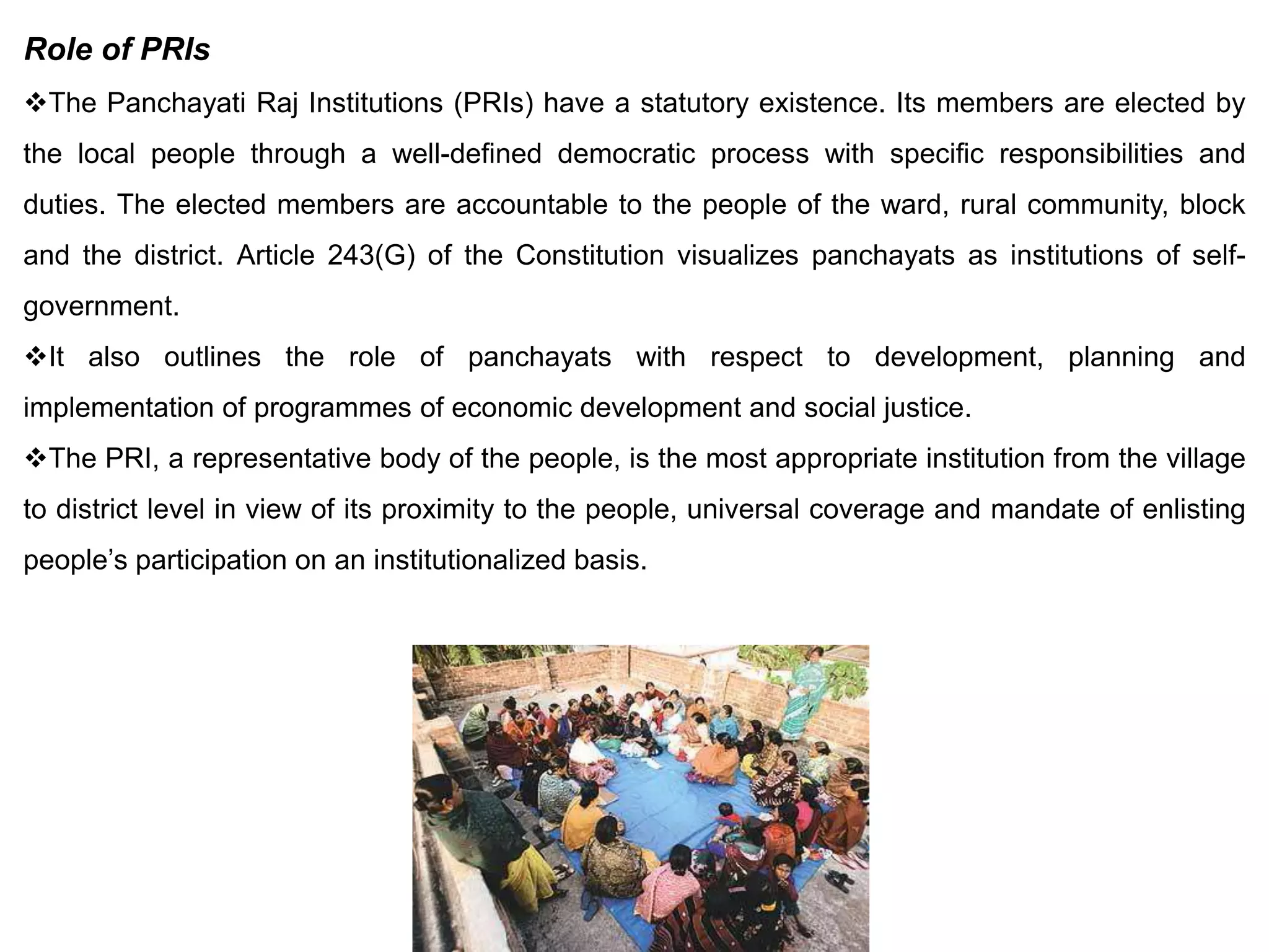 Role of PRIs
The Panchayati Raj Institutions (PRIs) have a statutory existence. Its members are elected by
the local people through a well-defined democratic process with specific responsibilities and
duties. The elected members are accountable to the people of the ward, rural community, block
and the district. Article 243(G) of the Constitution visualizes panchayats as institutions of self-
government.
It also outlines the role of panchayats with respect to development, planning and
implementation of programmes of economic development and social justice.
The PRI, a representative body of the people, is the most appropriate institution from the village
to district level in view of its proximity to the people, universal coverage and mandate of enlisting
people’s participation on an institutionalized basis.
 
