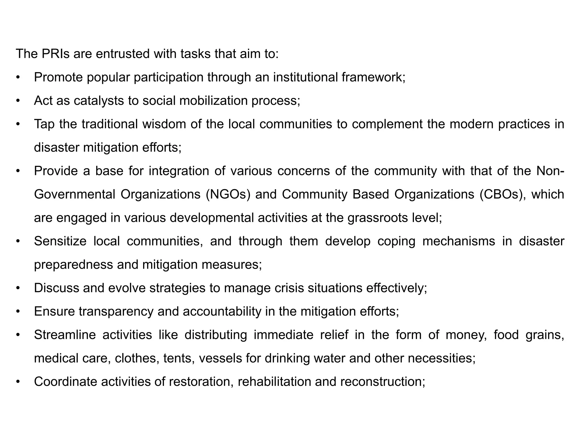 The PRIs are entrusted with tasks that aim to:
• Promote popular participation through an institutional framework;
• Act as catalysts to social mobilization process;
• Tap the traditional wisdom of the local communities to complement the modern practices in
disaster mitigation efforts;
• Provide a base for integration of various concerns of the community with that of the Non-
Governmental Organizations (NGOs) and Community Based Organizations (CBOs), which
are engaged in various developmental activities at the grassroots level;
• Sensitize local communities, and through them develop coping mechanisms in disaster
preparedness and mitigation measures;
• Discuss and evolve strategies to manage crisis situations effectively;
• Ensure transparency and accountability in the mitigation efforts;
• Streamline activities like distributing immediate relief in the form of money, food grains,
medical care, clothes, tents, vessels for drinking water and other necessities;
• Coordinate activities of restoration, rehabilitation and reconstruction;
 