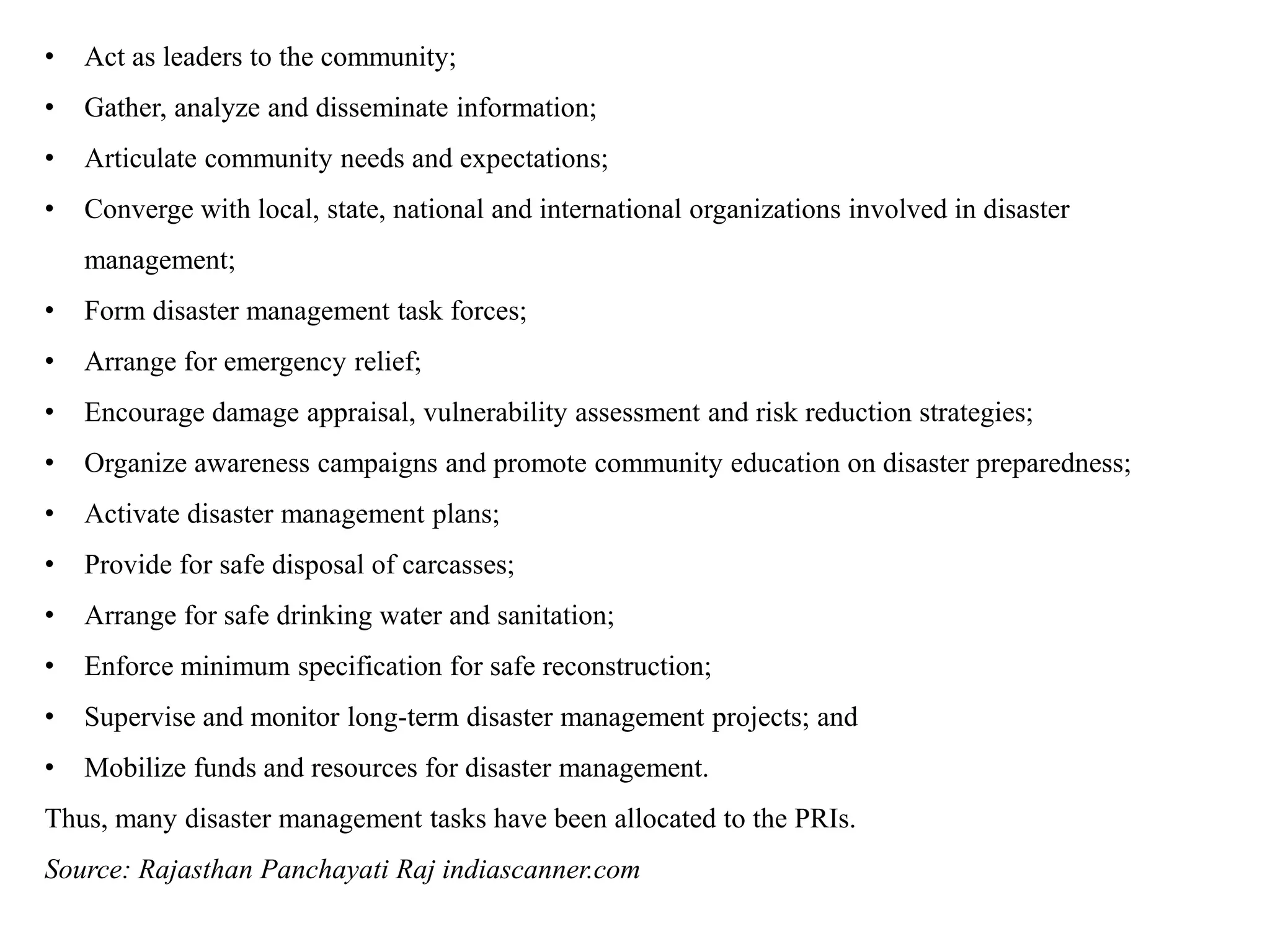 • Act as leaders to the community;
• Gather, analyze and disseminate information;
• Articulate community needs and expectations;
• Converge with local, state, national and international organizations involved in disaster
management;
• Form disaster management task forces;
• Arrange for emergency relief;
• Encourage damage appraisal, vulnerability assessment and risk reduction strategies;
• Organize awareness campaigns and promote community education on disaster preparedness;
• Activate disaster management plans;
• Provide for safe disposal of carcasses;
• Arrange for safe drinking water and sanitation;
• Enforce minimum specification for safe reconstruction;
• Supervise and monitor long-term disaster management projects; and
• Mobilize funds and resources for disaster management.
Thus, many disaster management tasks have been allocated to the PRIs.
Source: Rajasthan Panchayati Raj indiascanner.com
 
