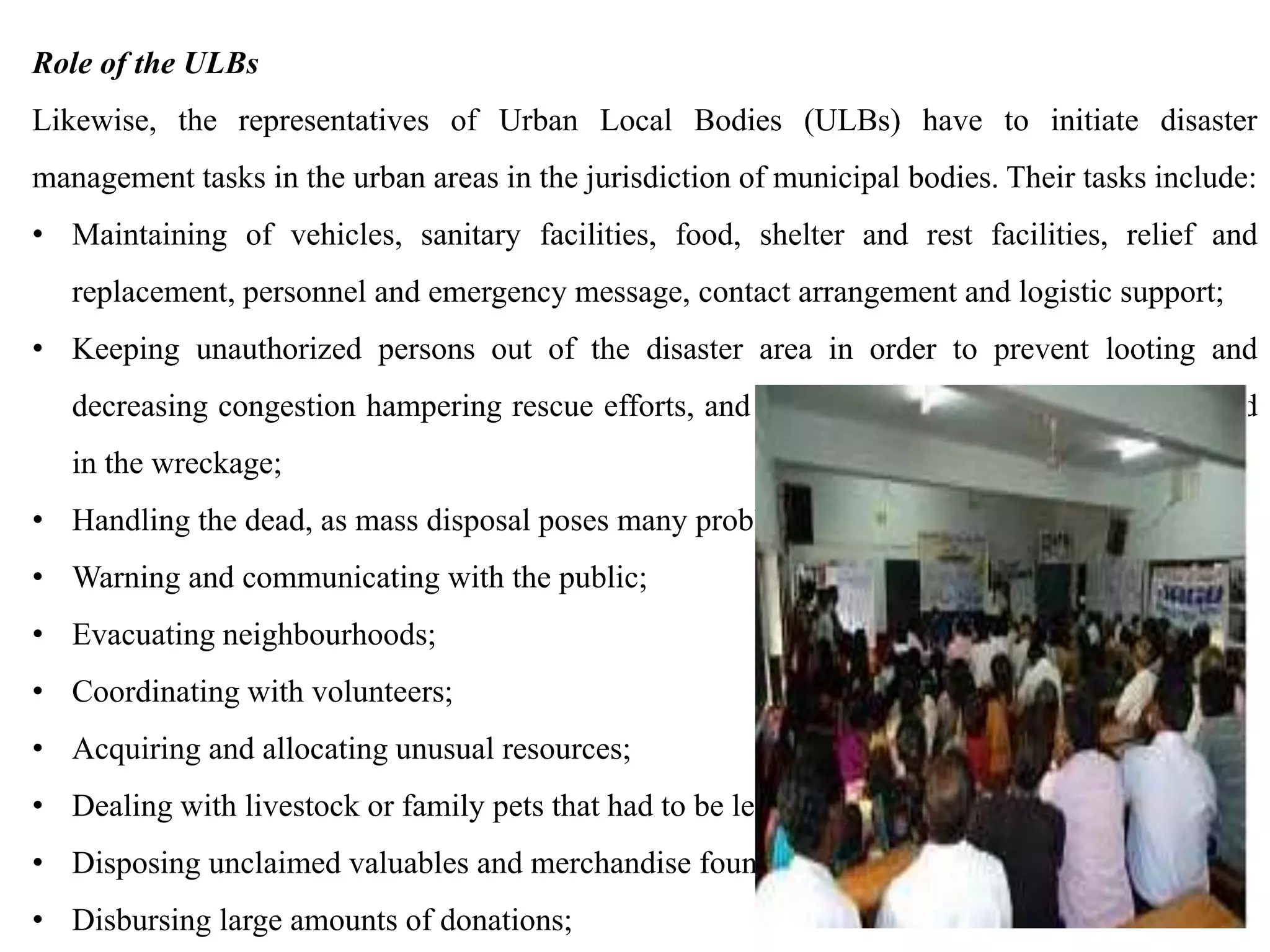 Role of the ULBs
Likewise, the representatives of Urban Local Bodies (ULBs) have to initiate disaster
management tasks in the urban areas in the jurisdiction of municipal bodies. Their tasks include:
• Maintaining of vehicles, sanitary facilities, food, shelter and rest facilities, relief and
replacement, personnel and emergency message, contact arrangement and logistic support;
• Keeping unauthorized persons out of the disaster area in order to prevent looting and
decreasing congestion hampering rescue efforts, and preventing persons from being injured
in the wreckage;
• Handling the dead, as mass disposal poses many problems in disasters;
• Warning and communicating with the public;
• Evacuating neighbourhoods;
• Coordinating with volunteers;
• Acquiring and allocating unusual resources;
• Dealing with livestock or family pets that had to be left behind;
• Disposing unclaimed valuables and merchandise found in the rubble;
• Disbursing large amounts of donations;
 