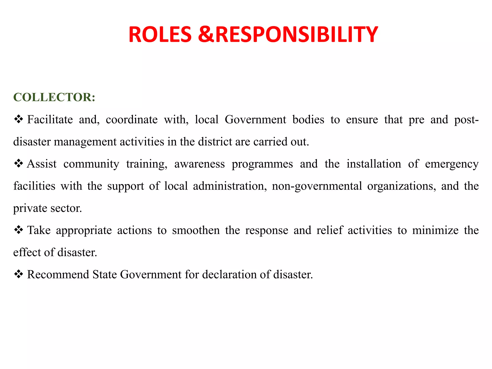 ROLES &RESPONSIBILITY
COLLECTOR:
 Facilitate and, coordinate with, local Government bodies to ensure that pre and post-
disaster management activities in the district are carried out.
 Assist community training, awareness programmes and the installation of emergency
facilities with the support of local administration, non-governmental organizations, and the
private sector.
 Take appropriate actions to smoothen the response and relief activities to minimize the
effect of disaster.
 Recommend State Government for declaration of disaster.
 