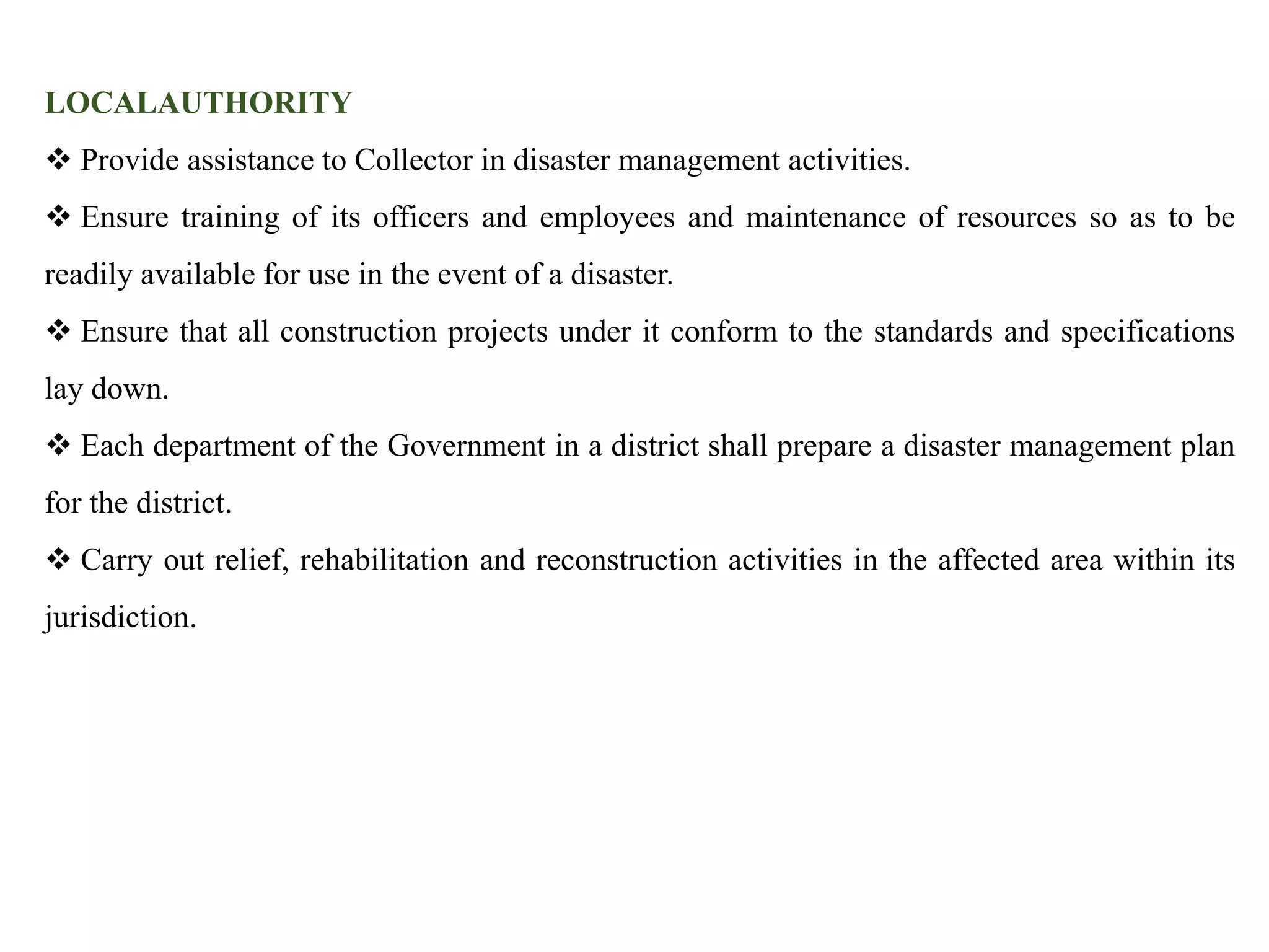 LOCALAUTHORITY
 Provide assistance to Collector in disaster management activities.
 Ensure training of its officers and employees and maintenance of resources so as to be
readily available for use in the event of a disaster.
 Ensure that all construction projects under it conform to the standards and specifications
lay down.
 Each department of the Government in a district shall prepare a disaster management plan
for the district.
 Carry out relief, rehabilitation and reconstruction activities in the affected area within its
jurisdiction.
 