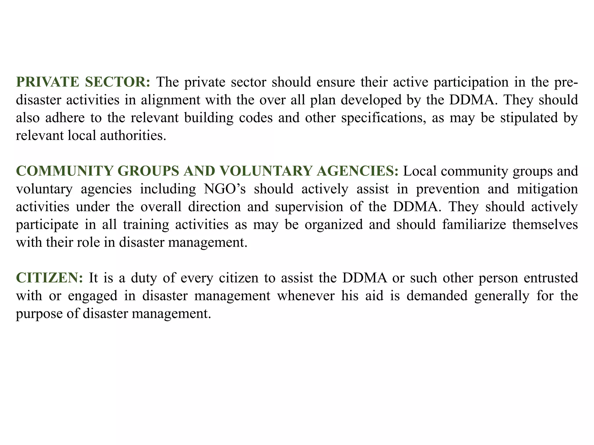 PRIVATE SECTOR: The private sector should ensure their active participation in the pre-
disaster activities in alignment with the over all plan developed by the DDMA. They should
also adhere to the relevant building codes and other specifications, as may be stipulated by
relevant local authorities.
COMMUNITY GROUPS AND VOLUNTARY AGENCIES: Local community groups and
voluntary agencies including NGO’s should actively assist in prevention and mitigation
activities under the overall direction and supervision of the DDMA. They should actively
participate in all training activities as may be organized and should familiarize themselves
with their role in disaster management.
CITIZEN: It is a duty of every citizen to assist the DDMA or such other person entrusted
with or engaged in disaster management whenever his aid is demanded generally for the
purpose of disaster management.
 