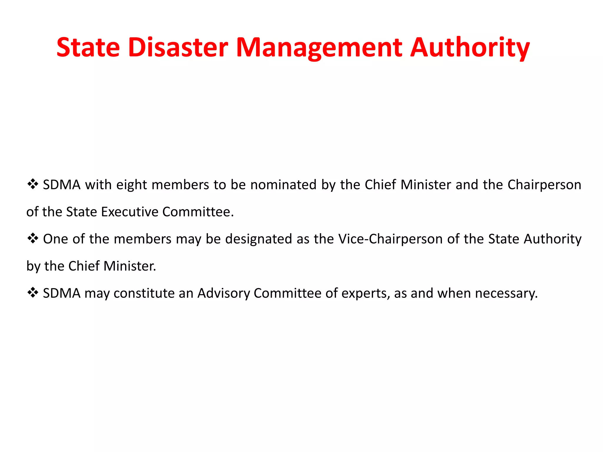  SDMA with eight members to be nominated by the Chief Minister and the Chairperson
of the State Executive Committee.
 One of the members may be designated as the Vice-Chairperson of the State Authority
by the Chief Minister.
 SDMA may constitute an Advisory Committee of experts, as and when necessary.
State Disaster Management Authority
 