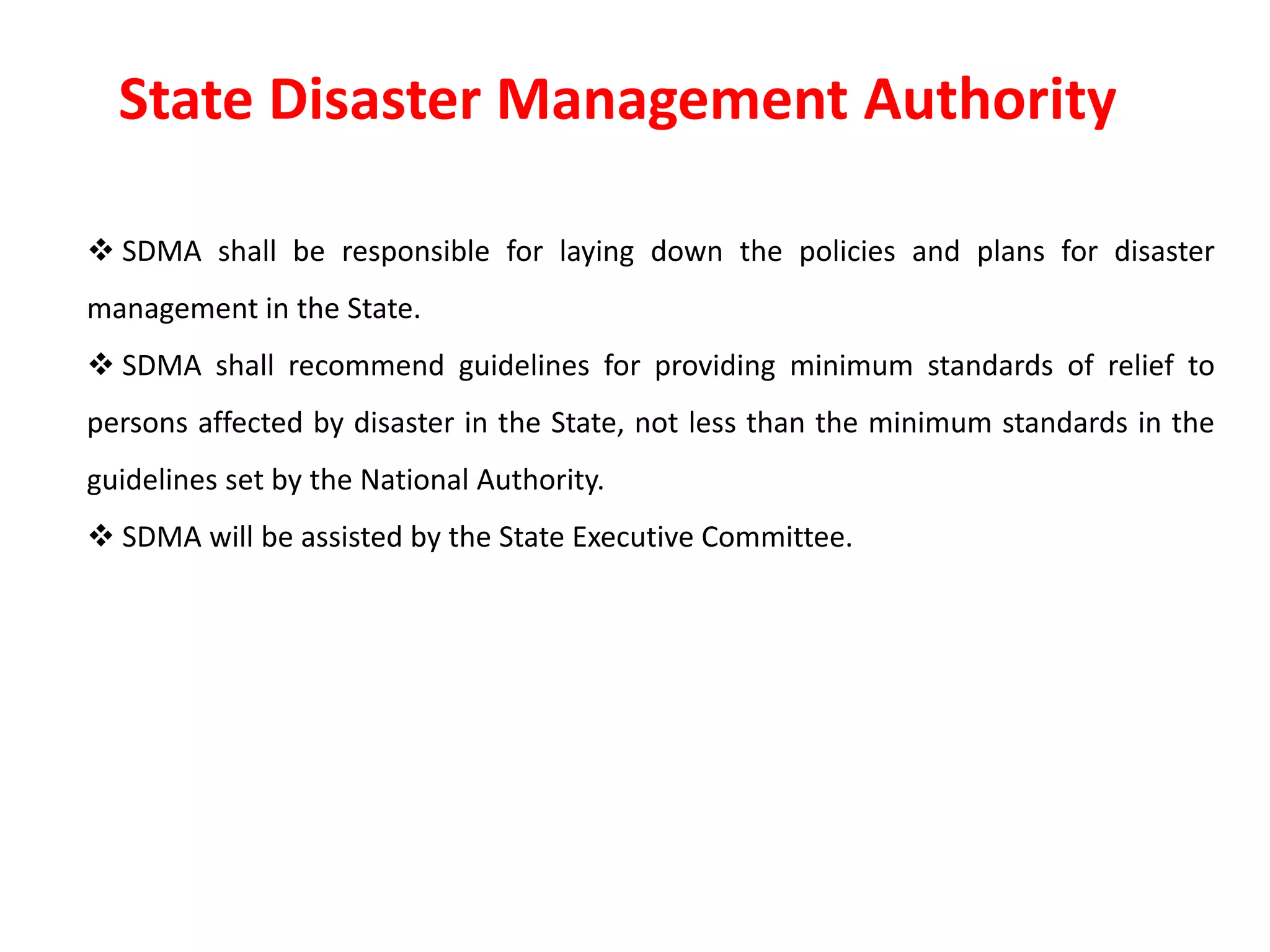 State Disaster Management Authority
 SDMA shall be responsible for laying down the policies and plans for disaster
management in the State.
 SDMA shall recommend guidelines for providing minimum standards of relief to
persons affected by disaster in the State, not less than the minimum standards in the
guidelines set by the National Authority.
 SDMA will be assisted by the State Executive Committee.
 