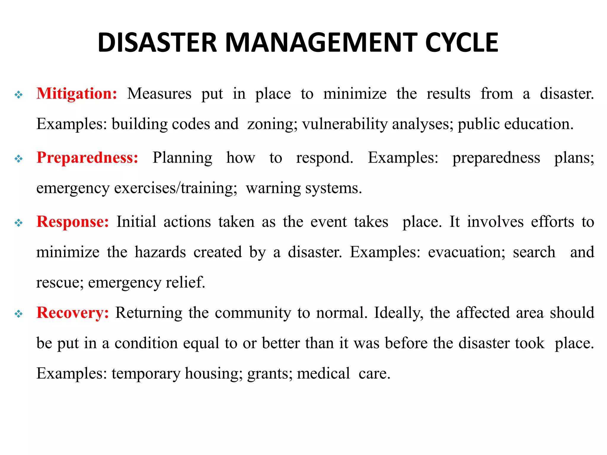  Mitigation: Measures put in place to minimize the results from a disaster.
Examples: building codes and zoning; vulnerability analyses; public education.
 Preparedness: Planning how to respond. Examples: preparedness plans;
emergency exercises/training; warning systems.
 Response: Initial actions taken as the event takes place. It involves efforts to
minimize the hazards created by a disaster. Examples: evacuation; search and
rescue; emergency relief.
 Recovery: Returning the community to normal. Ideally, the affected area should
be put in a condition equal to or better than it was before the disaster took place.
Examples: temporary housing; grants; medical care.
DISASTER MANAGEMENT CYCLE
 