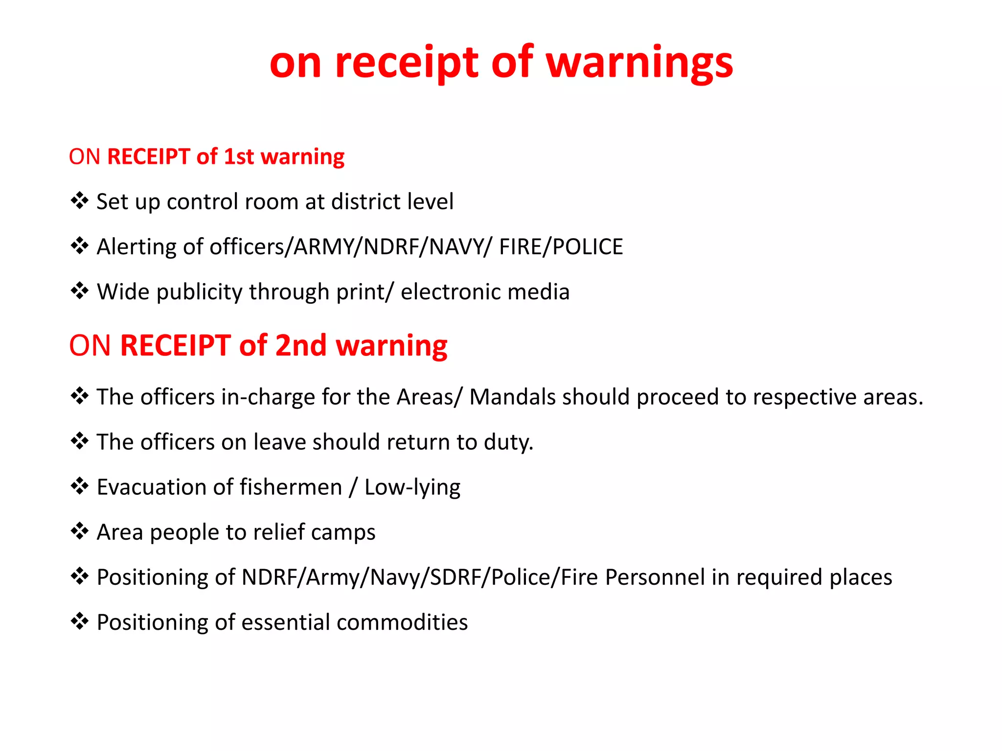ON RECEIPT of 1st warning
 Set up control room at district level
 Alerting of officers/ARMY/NDRF/NAVY/ FIRE/POLICE
 Wide publicity through print/ electronic media
ON RECEIPT of 2nd warning
 The officers in-charge for the Areas/ Mandals should proceed to respective areas.
 The officers on leave should return to duty.
 Evacuation of fishermen / Low-lying
 Area people to relief camps
 Positioning of NDRF/Army/Navy/SDRF/Police/Fire Personnel in required places
 Positioning of essential commodities
on receipt of warnings
 