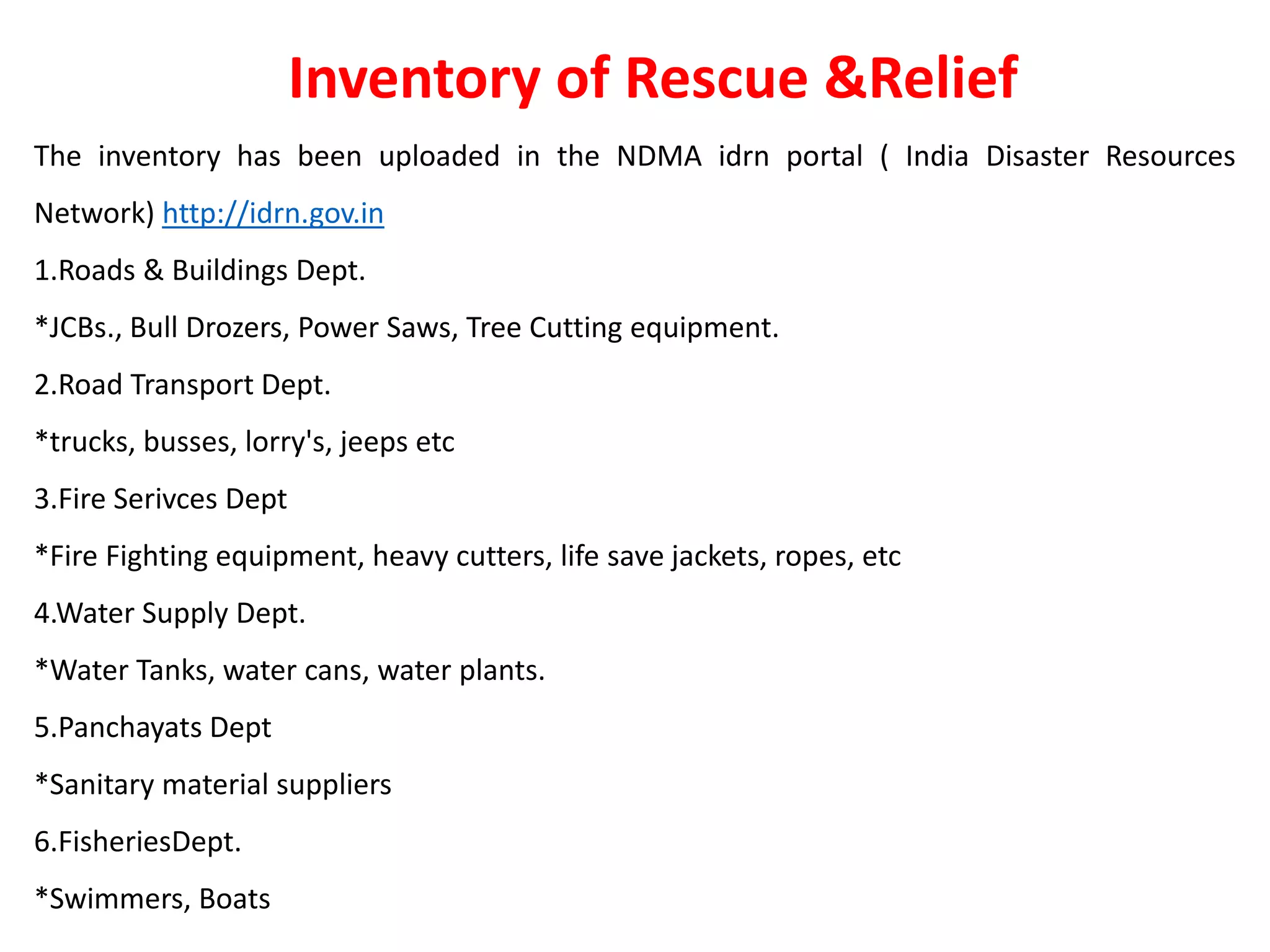 The inventory has been uploaded in the NDMA idrn portal ( India Disaster Resources
Network) http://idrn.gov.in
1.Roads & Buildings Dept.
*JCBs., Bull Drozers, Power Saws, Tree Cutting equipment.
2.Road Transport Dept.
*trucks, busses, lorry's, jeeps etc
3.Fire Serivces Dept
*Fire Fighting equipment, heavy cutters, life save jackets, ropes, etc
4.Water Supply Dept.
*Water Tanks, water cans, water plants.
5.Panchayats Dept
*Sanitary material suppliers
6.FisheriesDept.
*Swimmers, Boats
Inventory of Rescue &Relief
 