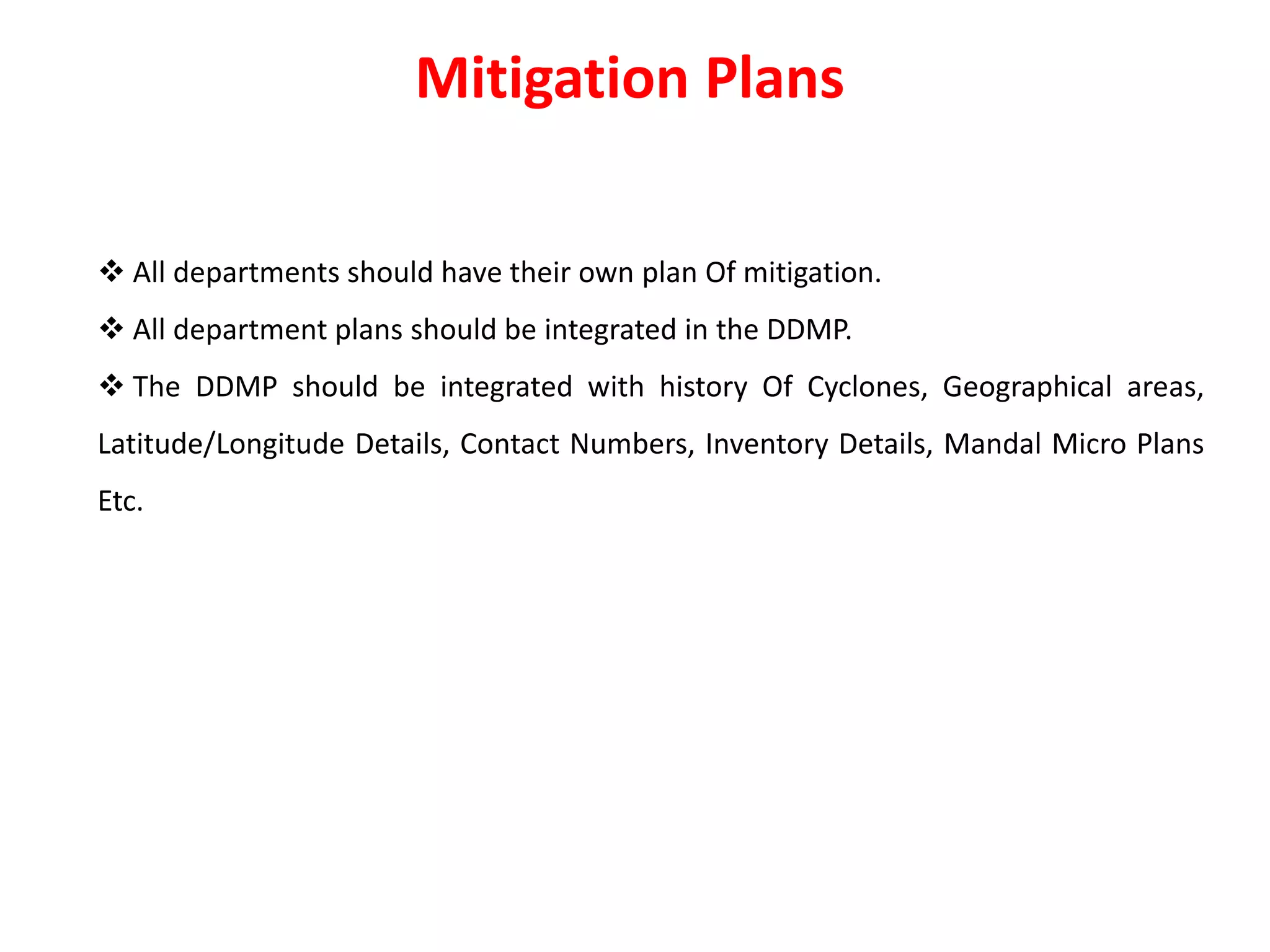  All departments should have their own plan Of mitigation.
 All department plans should be integrated in the DDMP.
 The DDMP should be integrated with history Of Cyclones, Geographical areas,
Latitude/Longitude Details, Contact Numbers, Inventory Details, Mandal Micro Plans
Etc.
Mitigation Plans
 
