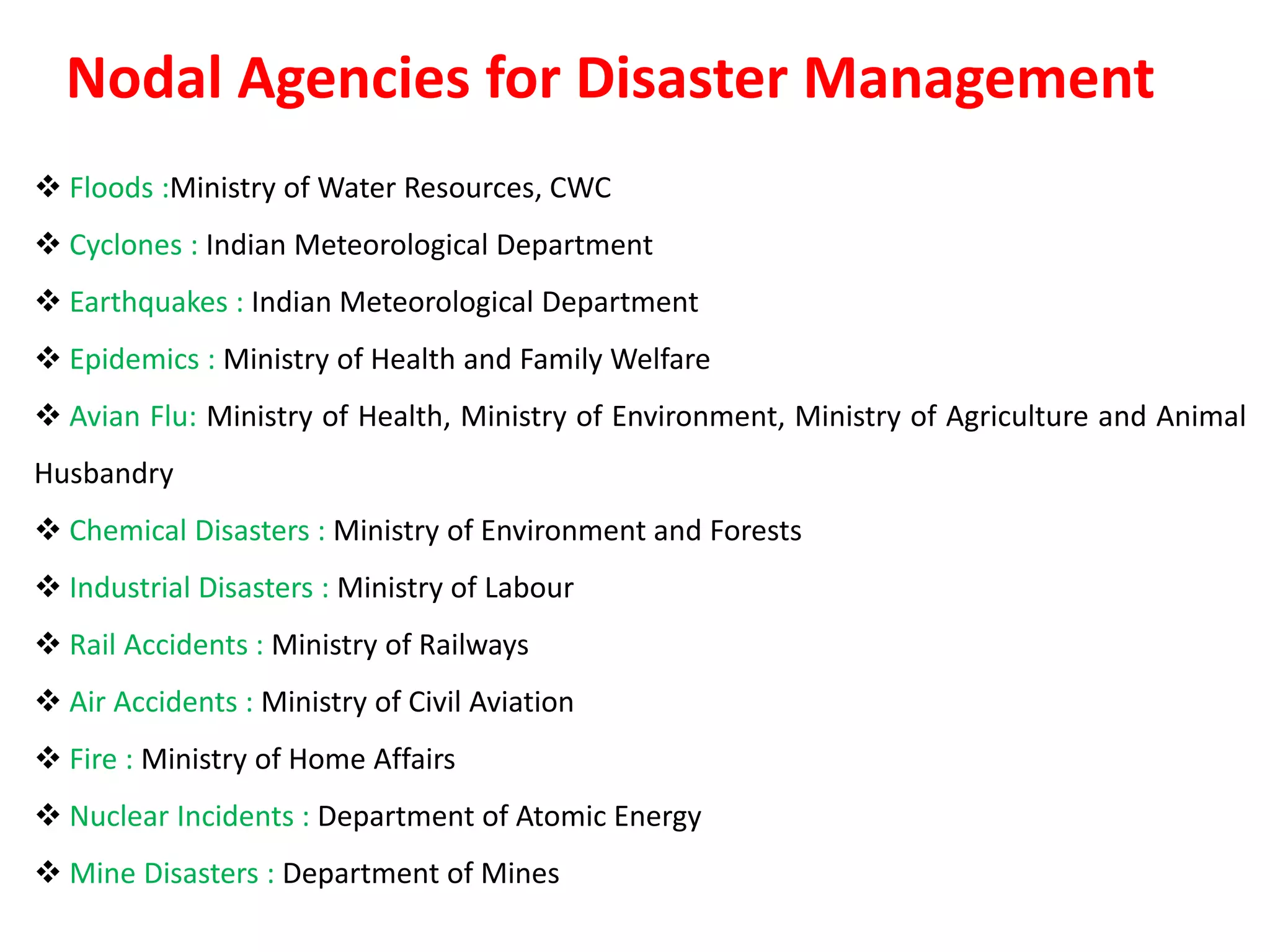  Floods :Ministry of Water Resources, CWC
 Cyclones : Indian Meteorological Department
 Earthquakes : Indian Meteorological Department
 Epidemics : Ministry of Health and Family Welfare
 Avian Flu: Ministry of Health, Ministry of Environment, Ministry of Agriculture and Animal
Husbandry
 Chemical Disasters : Ministry of Environment and Forests
 Industrial Disasters : Ministry of Labour
 Rail Accidents : Ministry of Railways
 Air Accidents : Ministry of Civil Aviation
 Fire : Ministry of Home Affairs
 Nuclear Incidents : Department of Atomic Energy
 Mine Disasters : Department of Mines
Nodal Agencies for Disaster Management
 