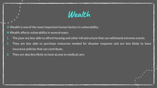  Wealth is one of the most important human factors in vulnerability.
 Wealth affects vulnerability in several ways:
1. The poor are less able to afford housing and other infrastructure that can withstand extreme events.
2. They are less able to purchase resources needed for disaster response and are less likely to have
insurance policies that can contribute.
3. They are also less likely to have access to medical care.
Wealth
 