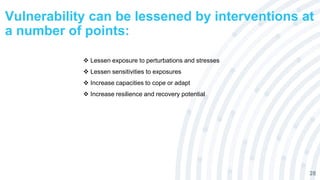 Vulnerability can be lessened by interventions at
a number of points:
28
 Lessen exposure to perturbations and stresses
 Lessen sensitivities to exposures
 Increase capacities to cope or adapt
 Increase resilience and recovery potential
 