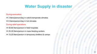 34
Water Supply in disaster
During evacuation
 3 liters/person/day in cold & temperate climates
 6 liters/person/day in hot climates
During relief operations
 40-60 liters/person in field hospitals
 20-30 liters/person in mass feeding centers
 15-20 liters/person in temporary shelters & camps
 