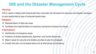 GIS and the Disaster Management Cycle
75
Planning:
GIS is useful in helping with forward planning. It provides the framework for planners and disaster managers
to view spatial data by way of computer-based maps.
Mitigation:
 Representation of High-risk areas
 Facilitates the implementation of necessary mechanism to lessen the impact.
Preparedness:
 Identification of emergency areas
 Positions of related departments, Agencies, and Human Resources
 Make it easier for security and shelters provides to plan the strategies
 Answer that who is to be based where and at what phase of emergency
 