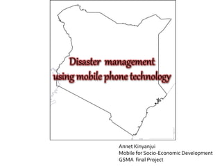 Disaster management
using mobile phone technology
Annet Kinyanjui
Mobile for Socio-Economic Development
GSMA final Project
 