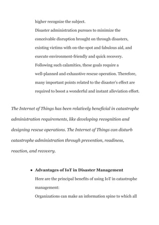 higher recognize the subject.
Disaster administration pursues to minimize the
conceivable disruption brought on through disasters,
existing victims with on-the-spot and fabulous aid, and
execute environment-friendly and quick recovery.
Following such calamities, these goals require a
well-planned and exhaustive rescue operation. Therefore,
many important points related to the disaster’s effect are
required to boost a wonderful and instant alleviation effort.
The Internet of Things has been relatively beneficial in catastrophe
administration requirements, like developing recognition and
designing rescue operations. The Internet of Things can disturb
catastrophe administration through prevention, readiness,
reaction, and recovery.
● Advantages of IoT in Disaster Management
Here are the principal benefits of using IoT in catastrophe
management:
Organizations can make an information spine to which all
 