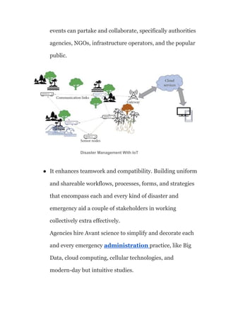 events can partake and collaborate, specifically authorities
agencies, NGOs, infrastructure operators, and the popular
public.
Disaster Management With IoT
● It enhances teamwork and compatibility. Building uniform
and shareable workflows, processes, forms, and strategies
that encompass each and every kind of disaster and
emergency aid a couple of stakeholders in working
collectively extra effectively.
Agencies hire Avant science to simplify and decorate each
and every emergency administration practice, like Big
Data, cloud computing, cellular technologies, and
modern-day but intuitive studies.
 