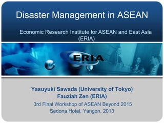 Disaster Management in ASEAN
Economic Research Institute for ASEAN and East Asia
(ERIA)

Yasuyuki Sawada (University of Tokyo)
Fauziah Zen (ERIA)
3rd Final Workshop of ASEAN Beyond 2015
Sedona Hotel, Yangon, 2013

 