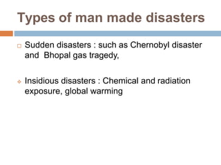 Types of man made disasters
 Sudden disasters : such as Chernobyl disaster
and Bhopal gas tragedy,
 Insidious disasters : Chemical and radiation
exposure, global warming
 
