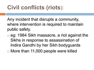 Civil conflicts (riots):
Any incident that disrupts a community,
where intervention is required to maintain
public safety.
 eg: 1984 Sikh massacre, a riot against the
Sikhs in response to assassination of
Indira Gandhi by her Sikh bodyguards
 More than 11,000 people were killed
 