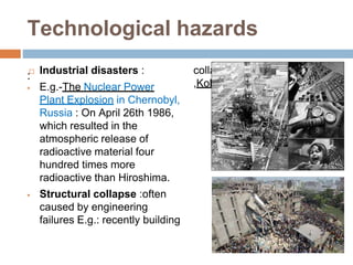 Technological hazards
: Industrial disasters :
 E.g.-The Nuclear Power
Plant Explosion in Chernobyl,
Russia : On April 26th 1986,
which resulted in the
atmospheric release of
radioactive material four
hundred times more
radioactive than Hiroshima.
 Structural collapse :often
caused by engineering
failures E.g.: recently building
collapse in Bangladesh
,Kolkata and thane
 