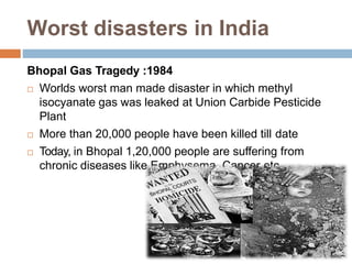 Worst disasters in India
Bhopal Gas Tragedy :1984
 Worlds worst man made disaster in which methyl
isocyanate gas was leaked at Union Carbide Pesticide
Plant
 More than 20,000 people have been killed till date
 Today, in Bhopal 1,20,000 people are suffering from
chronic diseases like Emphysema, Cancer etc.
 